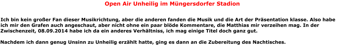 Open Air Unheilig im Mngersdorfer Stadion  Ich bin kein groer Fan dieser Musikrichtung, aber die anderen fanden die Musik und die Art der Prsentation klasse. Also habe ich mir den Grafen auch angeschaut, aber nicht ohne ein paar blde Kommentare, die Matthias mir verzeihen mag. In der Zwischenzeit, 08.09.2014 habe ich da ein anderes Verhltniss, ich mag einige Titel doch ganz gut.  Nachdem ich dann genug Unsinn zu Unheilig erzhlt hatte, ging es dann an die Zubereitung des Nachtisches.